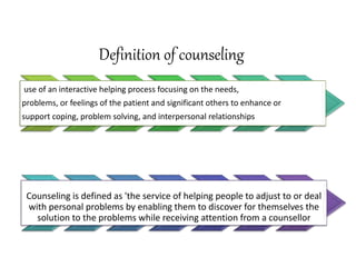 Definition of counseling
use of an interactive helping process focusing on the needs,
problems, or feelings of the patient and significant others to enhance or
support coping, problem solving, and interpersonal relationships
Counseling is defined as 'the service of helping people to adjust to or deal
with personal problems by enabling them to discover for themselves the
solution to the problems while receiving attention from a counsellor
 