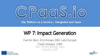 City Platform as a Service – Integrated and Open
WP 7: Impact Generation
Everton Berz, Ernö Kovacs (NEC Labs Europe)
Chiaki ishikawa (YRP)
Year 1 Review Meeting, Tokyo
October 5, 2017
 