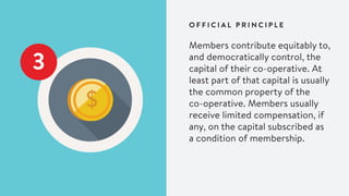 Members contribute equitably to,
and democratically control, the
capital of their co-operative. At
least part of that capital is usually
the common property of the
co-operative. Members usually
receive limited compensation, if
any, on the capital subscribed as
a condition of membership.
O F F I C I A L P R I N C I P L E
3
 