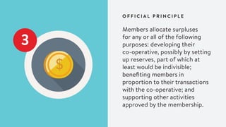 3
Members allocate surpluses
for any or all of the following
purposes: developing their
co-operative, possibly by setting
up reserves, part of which at
least would be indivisible;
benefiting members in
proportion to their transactions
with the co-operative; and
supporting other activities
approved by the membership.
O F F I C I A L P R I N C I P L E
 