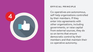 4
Co-operatives are autonomous,
self-help organizations controlled
by their members. If they
enter into agreements with
other organizations, including
governments, or raise capital
from external sources, they do
so on terms that ensure
democratic control by their
members and that maintain their
co-operative autonomy.
O F F I C I A L P R I N C I P L E
 