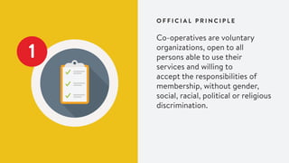 O F F I C I A L P R I N C I P L E
1
Co-operatives are voluntary
organizations, open to all
persons able to use their
services and willing to
accept the responsibilities of
membership, without gender,
social, racial, political or religious
discrimination.
 