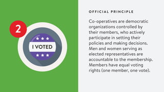 2
Co-operatives are democratic
organizations controlled by
their members, who actively
participate in setting their
policies and making decisions.
Men and women serving as
elected representatives are
accountable to the membership.
Members have equal voting
rights (one member, one vote).
O F F I C I A L P R I N C I P L E
 