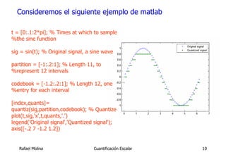 Consideremos el siguiente ejemplo de matlab

t = [0:.1:2*pi]; % Times at which to sample
%the sine function

sig = sin(t); % Original signal, a sine wave

partition = [-1:.2:1]; % Length 11, to
%represent 12 intervals

codebook = [-1.2:.2:1]; % Length 12, one
%entry for each interval

[index,quants]=
quantiz(sig,partition,codebook); % Quantize
plot(t,sig,'x',t,quants,'.')
legend('Original signal','Quantized signal');
axis([-.2 7 -1.2 1.2])


   Rafael Molina                   Cuantificación Escalar   10
 