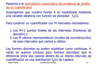 Pasamos a la formulación matemática del problema de diseño
de un cuantificador
Supongamos que nuestra fuente X es modelizada mediante
una variable aleatoria con función de densidad fX(x).

Para construir un cuantificador con M intervalos necesitamos:

   1. Los M+1 puntos finales de los intervalos (fronteras de
      decisión) y
   2. Los M valores representativos (niveles de reconstrucción)
      de esos intervalos que vamos a utilizar.

Las fuentes discretas se suelen modelizar como continuas. A
veces se supone (incluso para fuentes discretas) que la
diferencia entre dos valores dentro de un mismo intervalo de
cuantificación es una distribución fX(x) de Laplace.
 Rafael Molina           Cuantificación Escalar            11
 