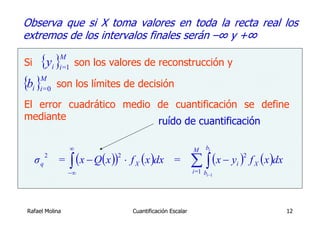 Observa que si X toma valores en toda la recta real los
extremos de los intervalos finales serán –∞ y +∞

Si   {y } son los valores de reconstrucción y
                M
              i i=1

{bi }i=0 son los límites de decisión
     M


El error cuadrático medio de cuantificación se define
mediante                  ruído de cuantificación

                      ∞                                          M    bi

                      ∫ (x − Q(x ))   ⋅ f X ( x )dx =            ∑ ∫ (x − y )        f X ( x )dx
          2                       2                                              2
     σq        =                                                             i
                   −∞                                            i=1 bi −1




Rafael Molina                           Cuantificación Escalar                                     12
 