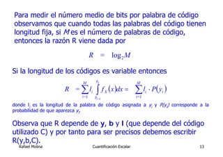Para medir el número medio de bits por palabra de código
observamos que cuando todas las palabras del código tienen
longitud fija, si M es el número de palabras de código,
entonces la razón R viene dada por

                                    R = log 2 M

Si la longitud de los códigos es variable entonces
                              M        bi                     M
                      R = ∑ li
                              i=1
                                       ∫ f (x )dx = ∑ l
                                      bi −1
                                              X
                                                              i=1
                                                                    i   ⋅ P ( yi )

donde li es la longitud de la palabra de código asignada a yi y P(yi) corresponde a la
probabilidad de que aparezca yi.

Observa que R depende de y, b y l (que depende del código
utilizado C) y por tanto para ser precisos debemos escribir
R(y,b,C).
  Rafael Molina                      Cuantificación Escalar                          13
 