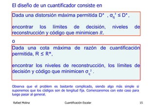 El diseño de un cuantificador consiste en
Dada una distorsión máxima permitida D* , σq² ≤ D* ,

encontrar los límites de decisión,                            niveles       de
reconstrucción y código que minimicen R.
o
Dada una cota máxima de razón de cuantificación
permitida, R ≤ R*,

encontrar los niveles de reconstrucción, los límites de
decisión y código que minimicen σq² .

Observa que el problem es bastante complicado, siendo algo más simple si
suponemos que los códigos son de longitud fija. Comenzaremos con este caso para
luego pasar al general.

Rafael Molina                   Cuantificación Escalar                            15
 