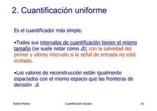 2. Cuantificación uniforme

Es el cuantificador más simple.

•Todos sus intervalos de cuantificación tienen el mismo
tamaño (se suele notar como ∆); con la salvedad del
primer y último intervalo si la señal de entrada no está
acotada.

•Los valores de reconstrucción están igualmente
espaciados con el mismo espacio que las fronteras de
decisión ∆.


Rafael Molina          Cuantificación Escalar              16
 