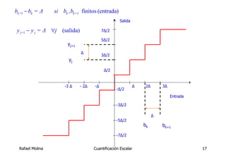 bk +1 − bk = Δ    si bk ,bk+1 finitos (entrada)
                                                    Salida

 y j+1 − y j = Δ ∀j (salida)               7Δ/2

                                           5Δ/2
                        yj+1
                               Δ
                                           3Δ/2
                        yj

                                            Δ/2


                      -3 Δ     - 2Δ   -Δ                     Δ    2Δ       3Δ
                                                  -Δ/2
                                                                                Entrada

                                                  -3Δ/2

                                                                       Δ
                                                  -5Δ/2
                                                                 bk        bk+1
                                                  -7Δ/2


  Rafael Molina                       Cuantificación Escalar                              17
 