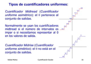 Tipos de cuantificadores uniformes:
                                                                                                  1000



Cuantificador Midtread (Cuantificador
                                                                                           0111

                                                                                    0110

uniforme asimétrico): el 0 pertenece al                                       0101


conjunto de salidas.                                                   0100

                                                                   0011

                                                                0010

Normalmente se usan los cuantificadores                  0001


midtread si el número de intervalos es            0000



impar o si necesitamos representar al 0
en los valores de salida.                                                                         111


                                                                                            110


                                                                                     101



Cuantificador Midrise (Cuantificador                                          100


                                                                       011
uniforme simétrico): el 0 no está en el                          010

conjunto de salidas.                                      001


                                                   000


  Rafael Molina          Cuantificación Escalar                                                     18
 