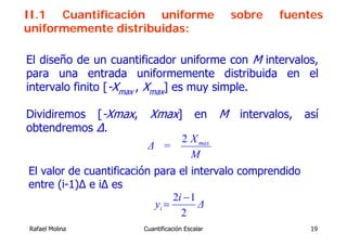 II.1 Cuantificación uniforme                    sobre   fuentes
uniformemente distribuidas:

El diseño de un cuantificador uniforme con M intervalos,
para una entrada uniformemente distribuida en el
intervalo finito [-Xmax , Xmax] es muy simple.

Dividiremos [-Xmax,      Xmax] en M intervalos, así
obtendremos ∆.
                                     2 X max
                        Δ =
                                       M
El valor de cuantificación para el intervalo comprendido
entre (i-1)Δ e iΔ es
                                2i − 1
                           yi =        Δ
                                  2
Rafael Molina          Cuantificación Escalar                19
 