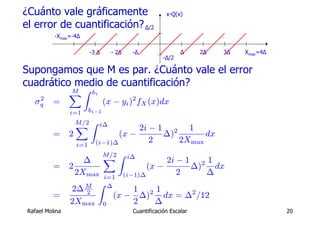 ¿Cuánto vale gráficamente                               x-Q(x)

el error de cuantificación? Δ/2
           -Xmax=-4Δ

                           -3 Δ     - 2Δ   -Δ                 Δ     2Δ   3Δ   Xmax=4Δ
                                                       -Δ/2

Supongamos que M es par. ¿Cuánto vale el error
cuadrático medio de cuantificación?
                 XZ
                 M          bi
    2
   σq      =                      (x − yi )2 fX (x)dx
                 i=1       bi−1

                     M/2 Z i∆
                     X                   2i − 1 2 1
           =     2                  (x −       ∆)       dx
                     i=1     (i−1)∆         2     2Xmax
                                  M/2 Z i∆
                     ∆            X      2i − 1 2 1
           =     2                  (x −       ∆)   dx
                   2Xmax i=1 (i−1)∆         2     ∆
                        Z ∆
                  2∆ M          1 21
           =         2
                            (x − ∆)     dx = ∆2 /12
                 2Xmax 0        2     ∆
 Rafael Molina                             Cuantificación Escalar                       20
 