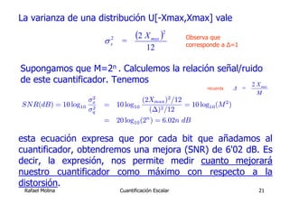 La varianza de una distribución U[-Xmax,Xmax] vale

                              σ x2 =
                                        (2 X max )2        Observa que
                                                           corresponde a Δ=1
                                             12

Supongamos que M=2n . Calculemos la relación señal/ruido
de este cuantificador. Tenemos                        2X                          max
                                                                 recuerda   Δ =
                                                                                  M
                          2                            2
                         σx                (2Xmax ) /12
SNR(dB) =        10 log10 2   = 10 log10                = 10 log10 (M 2 )
                         σq                  (∆)2 /12
                              = 20 log10 (2n ) = 6.02n dB

esta ecuación expresa que por cada bit que añadamos al
cuantificador, obtendremos una mejora (SNR) de 6'02 dB. Es
decir, la expresión, nos permite medir cuanto mejorará
nuestro cuantificador como máximo con respecto a la
distorsión.
 Rafael Molina                    Cuantificación Escalar                          21
 