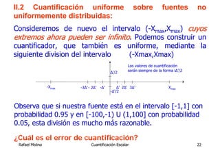 II.2 Cuantificación uniforme                            sobre          fuentes        no
uniformemente distribuidas:
Consideremos de nuevo el intervalo (-Xmax,Xmax) cuyos
extremos ahora pueden ser infinito. Podemos construir un
cuantificador, que también es uniforme, mediante la
siguiente division del intervalo  (-Xmax,Xmax)
                                                    Los valores de cuantificación
                                          Δ’/2      serán siempre de la forma iΔ’/2



                 -Xmax   -3Δ’ - 2Δ’ -Δ’       Δ’ 2Δ’ 3Δ’                   Xmax
                                          -Δ’/2



Observa que si nuestra fuente está en el intervalo [-1,1] con
probabilidad 0.95 y en [-100,-1) U (1,100] con probabilidad
0.05, esta división es mucho más razonable.

¿Cuál es el error de cuantificación?
 Rafael Molina                 Cuantificación Escalar                                 22
 