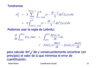 Tendremos
                             M/2−1 Z i∆
                              X                  2i − 1 2
          2
         σq       =      2                  (x −       ∆) fX (x)dx
                                     (i−1)∆         2
                              i=1
                             Z ∞
                                         M −1 2
                  +      2          (x −     ∆) fX (x)dx
                           (M/2−1)∆        2
Podemos usar la regla de Leibnitz:
            Z    b(t)                      Z    b(t)
       ∂                                               ∂f (x, t)
                        f (x, t)dx   =                           dx
       ∂t       a(t)                           a(t)       ∂t
                                                       ∂b(t)               ∂a(t)
                                     +     f (b(t), t)       − f (a(t), t)
                                                        ∂t                  ∂t
para calcular ∂σ2q/ ∂Δ y consecuentemente encontrar (en
principio) el valor de Δ que minimiza el error de
cuantificación.
Rafael Molina                          Cuantificación Escalar                      23
 