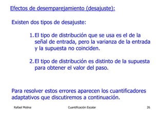 Efectos de desemparejamiento (desajuste):

Existen dos tipos de desajuste:

            1. El tipo de distribución que se usa es el de la
               señal de entrada, pero la varianza de la entrada
               y la supuesta no coinciden.

            2. El tipo de distribución es distinto de la supuesta
               para obtener el valor del paso.



Para resolver estos errores aparecen los cuantificadores
adaptativos que discutiremos a continuación.
 Rafael Molina               Cuantificación Escalar            26
 