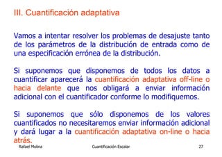 III. Cuantificación adaptativa

Vamos a intentar resolver los problemas de desajuste tanto
de los parámetros de la distribución de entrada como de
una especificación errónea de la distribución.

Si suponemos que disponemos de todos los datos a
cuantificar aparecerá la cuantificación adaptativa off-line o
hacia delante que nos obligará a enviar información
adicional con el cuantificador conforme lo modifiquemos.

Si suponemos que sólo disponemos de los valores
cuantificados no necesitaremos enviar información adicional
y dará lugar a la cuantificación adaptativa on-line o hacia
atrás.
 Rafael Molina          Cuantificación Escalar           27
 