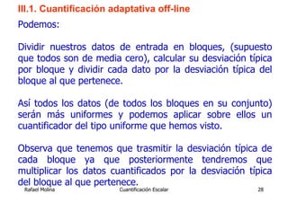 III.1. Cuantificación adaptativa off-line
Podemos:

Dividir nuestros datos de entrada en bloques, (supuesto
que todos son de media cero), calcular su desviación típica
por bloque y dividir cada dato por la desviación típica del
bloque al que pertenece.

Así todos los datos (de todos los bloques en su conjunto)
serán más uniformes y podemos aplicar sobre ellos un
cuantificador del tipo uniforme que hemos visto.

Observa que tenemos que trasmitir la desviación típica de
cada bloque ya que posteriormente tendremos que
multiplicar los datos cuantificados por la desviación típica
del bloque al que pertenece.
 Rafael Molina          Cuantificación Escalar          28
 