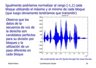 Igualmente podríamos normalizar al rango [-1,1] cada
bloque utilizando el máximo y el mínimo de cada bloque
(que luego obviamente tendríamos que transmitir)

Observa que los
datos de la
secuencia de voz de
la derecha son
candidatos perfectos
para su división por
bloques y la
utilización de un
paso diferente en
cada bloque
                       We could barely see the fjords through the snow flurries

 Rafael Molina         Cuantificación Escalar                           29
 