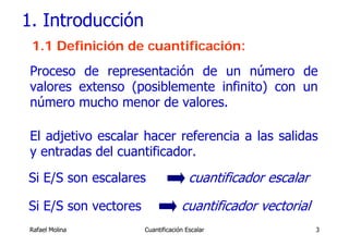 1. Introducción
 1.1 Definición de cuantificación:
 Proceso de representación de un número de
 valores extenso (posiblemente infinito) con un
 número mucho menor de valores.

 El adjetivo escalar hacer referencia a las salidas
 y entradas del cuantificador.
Si E/S son escalares                  cuantificador escalar

Si E/S son vectores                cuantificador vectorial
Rafael Molina         Cuantificación Escalar                  3
 