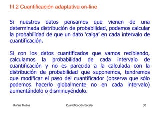 III.2 Cuantificación adaptativa on-line

Si nuestros datos pensamos que vienen de una
determinada distribución de probabilidad, podemos calcular
la probabilidad de que un dato ‘caiga’ en cada intervalo de
cuantificación.

Si con los datos cuantificados que vamos recibiendo,
calculamos la probabilidad de cada intervalo de
cuantificación y no es parecida a la calculada con la
distribución de probabilidad que suponemos, tendremos
que modificar el paso del cuantificador (observa que sólo
podemos hacerlo globalmente no en cada intervalo)
aumentándolo o disminuyéndolo.

 Rafael Molina           Cuantificación Escalar         30
 