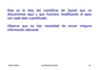 Esta es la idea del cuantificar de Jayant que no
discutiremos aquí y que funciona modificando el paso
con cada dato cuantificado.

Observa que no hay necesidad de enviar ninguna
información adicional.




Rafael Molina       Cuantificación Escalar        31
 