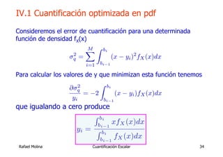 IV.1 Cuantificación optimizada en pdf

Consideremos el error de cuantificación para una determinada
función de densidad fX(x)
                         X Z bi
                          M
                    2
                  σq =            (x − yi )2 fX (x)dx
                        i=1     bi−1

Para calcular los valores de y que minimizan esta función tenemos
                        2      Z bi
                    ∂σq
                          = −2       (x − yi )fX (x)dx
                     yi         bi−1
que igualando a cero produce
                            R bi
                              bi−1
                                       xfX (x)dx
                     yi =     R bi
                               bi−1
                                        fX (x)dx
 Rafael Molina              Cuantificación Escalar              34
 