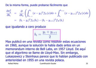 De la misma forma, puede probarse fácilmente que
               ÃZ                           Z bi+1                      !
   2              bi
 ∂σq       ∂
       =              (x − yi )2 fX (x)dx +        (x − yi+1 )2 fX (x)dx
 ∂bi      ∂bj    bi−1                        bi

         = (bi − yi )2 fX (bi ) − (bi − yi+1 )2 fX (bi )

que igualando a cero produce
                                 yi + yi+1
                            bi =
                                     2
Max publicó en una revista como resolver estas ecuaciones
en 1960, aunque la solución la había dado antes en un
memorandum interno de Bell Labs, en 1957 Lloyd. De aquí
que el algoritmo se llame de Lloyd-Max. Sin embargo,
Lukaszewicz y Steinhaus parece que lo habían publicado con
anterioridad en 1955 en una revista polaca.
  Rafael Molina                  Cuantificación Escalar             35
 