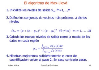 El algoritmo de Max-Lloyd
1. Inicializa los niveles de salida ym, m=1,…,M

2. Define los conjuntos de vecinos más próximos a dichos
   niveles

    Ωm = {x : (x − ym )2 ≤ (x − yk )2 ∀k 6= m} m = 1, . . . , M

3. Calcula los nuevos niveles de salida como la media de los
   datos en cada región
                          R
                              x∈Ωm   xfX (x)dx
                      ym = R
                               x∈Ωm   fX (x)dx
4. Mientras mejoremos suficientemente el error de
   cuantificación volver al paso 2. En caso contrario parar.
 Rafael Molina            Cuantificación Escalar               36
 