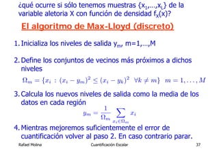 ¿qué ocurre si sólo tenemos muestras {x1,…,xL} de la
 variable aletoria X con función de densidad fX(x)?
  El algoritmo de Max-Lloyd (discreto)

1. Inicializa los niveles de salida ym, m=1,…,M

2. Define los conjuntos de vecinos más próximos a dichos
   niveles
   Ωm = {xi : (xi − ym )2 ≤ (xi − yk )2 ∀k 6= m} m = 1, . . . , M

3. Calcula los nuevos niveles de salida como la media de los
   datos en cada región
                               1 X
                       ym   =      xi
                              Ωm
                                      xi ∈Ωm
4. Mientras mejoremos suficientemente el error de
   cuantificación volver al paso 2. En caso contrario parar.
 Rafael Molina            Cuantificación Escalar               37
 