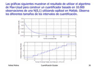 Las gráficas siguientes muestran el resultado de utilizar el algoritmo
de Max-Lloyd para construir un cuantificador basado en 10.000
observaciones de una N(0,1) utilizando sqdtool en Matlab. Observa
los diferentes tamaños de los intervalos de cuantificación.




  Rafael Molina              Cuantificación Escalar                 38
 