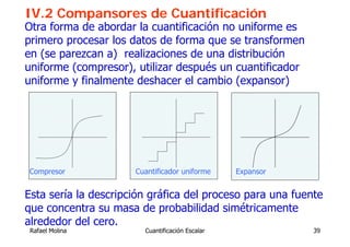 IV.2 Compansores de Cuantificación
Otra forma de abordar la cuantificación no uniforme es
primero procesar los datos de forma que se transformen
en (se parezcan a) realizaciones de una distribución
uniforme (compresor), utilizar después un cuantificador
uniforme y finalmente deshacer el cambio (expansor)




Compresor             Cuantificador uniforme     Expansor


Esta sería la descripción gráfica del proceso para una fuente
que concentra su masa de probabilidad simétricamente
alrededor del cero.
 Rafael Molina          Cuantificación Escalar              39
 