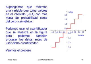 Supongamos que tenemos
una variable que toma valores                                     Salida
en el intervalo [-4,4] con más                             3.5
masa de probabilidad cerca                                 2.5
del cero y simétrica.
                                                           1.5


Podemos usar el cuantificador                              0.5

que se muestra en la figura              -4.0 -3.0 -2.0 -1.0
                                                                 -0.5
                                                                     1.0 2.0   3.0 4.0

pero     podemos       también                                                 Entrada
                                                                 -1.5
procesar los datos antes de
usar dicho cuantificador.                                        -2.5

                                                                 -3.5

Veamos el proceso

 Rafael Molina         Cuantificación Escalar                                      40
 