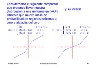 Consideremos el siguiente compresor
que pretende llevar nuestra                      y su inversa
distribución a una uniforme en [-4,4].
Observa que mueve masa de
probabilidad de regiones próximas al
cero a alejadas del cero
       ⎧                                         ⎧
       ⎨ 2x         −1 ≤ x ≤ 1                   ⎨ x/2      −1 ≤ x ≤ 1
c(x) =   2x/3 + 4/3   x>1              c−1 (x) =   3x/2 − 2   x>2
       ⎩                                         ⎩
         2x/3 − 4/3  x < −1                        3x/2 + 2  x < −2




 Rafael Molina          Cuantificación Escalar                    41
 