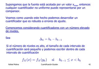 Supongamos que la fuente está acotada por un valor xmax, entonces
cualquier cuantificador no uniforme puede representarse por un
compansor.

Veamos como usando este hecho podemos desarrollar un
cuantificador que es robusto a errores de ajuste.

Comencemos considerando cuantificadores con un número elevado
de niveles.

Sea                          ∆k = bk − bk−1

Si el número de niveles es alto, el tamaño de cada intervalo de
cuantificación será pequeño y podemos escribir dentro de cada
intervalo de cuantificación

                  fX (x) = fX (yk )         si         bk−1 ≤ x < bk
  Rafael Molina               Cuantificación Escalar                   42
 