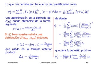 Lo que nos permite escribir el error de cuantificación como

   2
           PM                    R bi                    2            1
                                                                           PM
  σq   =          i=1 fX (yi )    bi−1
                                       (x − yi ) dx =                 12     i=1 fX (yi )∆3
                                                                                          i

Una aproximación de la derivada de                           de donde
c(yk) puede obtenerse de la forma                                         M           µ            ¶3
siguiente                                                             1  X              2xmax
                                                           2
                                                          σq      =          fX (yi )
                      c(bk )−c(bk−1 )                                 12 i=1            M c0 (yi )
        c0 (yk ) =          ∆k
                                                                            M
                                                                      x2 X fX (yi ) 2xmax
Si c() lleva nuestra señal a una                                  =    max
                                                                      3M 2 i=1 c0 2 (yi ) M c0 (yi )
distribución U[-xmax , xmax] entonces
                                                                           M
                                                                      x2 X fX (yi )
                                                                       max
                                              2xmax               =                    ∆
             c(bk ) − c(bk−1 ) =                M
                                                                         2
                                                                      3M i=1 c 0 2 (y ) i
                                                                                     i

que usado en la fórmula anterior                             que para Δi pequeño produce
produce
                          2xmax                               2       x2     R xmax    fX (x)
                  ∆k =   M c0 (yk )
                                                             σq   =    max
                                                                      3M 2    −xmax    c0 2 (x)
                                                                                                dx
  Rafael Molina                         Cuantificación Escalar                                43
 