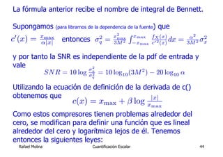 La fórmula anterior recibe el nombre de integral de Bennett.

Supongamos            (para librarnos de la dependencia de la fuente)     que
0              xmax                                 x2     R xmax                          α2
c (x) =        α|x|     entonces            2
                                           σq   =    max
                                                    3M 2        −xmax
                                                                        fX (x)
                                                                        c0 2 (x)
                                                                                 dx   =   3M 2
                                                                                                2
                                                                                               σx

y por tanto la SNR es independiente de la pdf de entrada y
vale                    σx2
          SN R = 10 log σ 2 = 10 log10 (3M 2 ) − 20 log10 α
                                       q


Utilizando la ecuación de definición de la derivada de c()
obtenemos que                                |x|
                             c(x) = xmax + β log                    xmax
Como estos compresores tienen problemas alrededor del
cero, se modifican para definir una función que es lineal
alrededor del cero y logarítmica lejos de él. Tenemos
entonces la siguientes leyes:
    Rafael Molina                      Cuantificación Escalar                                 44
 