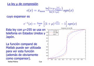 La ley μ de compresión
                                                       |x|
                                 ln(1+μ xmax )
                   c(x) =    xmax ln(1+μ) sgn(x)
cuyo expansor es
                                    h         |x|
                                                     i
                             xmax
                 c−1 (x) =    μ
                                     (1 + μ) xmax − 1 sgn(x)
Esta ley con μ=255 se usa en
telefonía en Estados Unidos y
Japón.

La función compand de
Matlab puede ser utilizada
para ver esta función
(además de obviamente
como compansor).
 Rafael Molina                Cuantificación Escalar           45
 