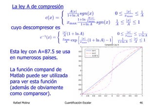 La ley A de compresión
                     (          A|x|                                    |x|    1
                               1+ln A sgn(x)                       0 ≤ xmax ≤ A
                    c(x) =                A|x|
                                     1+ln xmax
                               xmax 1+ln A               sgn(x)    1
                                                                   A ≤ |x| ≤ 1
                                                                        A
cuyo descompresor es
                   (         |x|
                              A (1 + ln A)
                                       h                          i 0 ≤ x|x| ≤ + ln A
                                                                                  1
                 c−1 (x) =                                                max
                             xmax
                               A  exp x|x| (1
                                         max
                                                       + ln A) − 1    1
                                                                    1+ln A ≤ |x| ≤ 1
                                                                              A


Esta ley con A=87.5 se usa
en numerosos paises.

La función compand de
Matlab puede ser utilizada
para ver esta función
(además de obviamente
como compansor).
 Rafael Molina                Cuantificación Escalar                            46
 