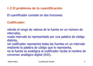 I.2 El problema de la cuantificación

El cuantificador consiste en dos funciones:

Codificador:

•divide el rango de valores de la fuente en un número de
intervalos,
•cada intervalo es representado por una palabra de código
distinta,
•el codificador representa todas las fuentes en un intervalo
mediante la palabra de código que lo representa,
•si la fuente es analógica el codificador recibe el nombre de
conversor analógico digital (A/D).

Rafael Molina           Cuantificación Escalar             5
 