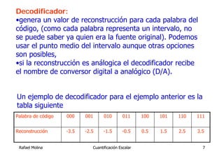 Decodificador:
•genera un valor de reconstrucción para cada palabra del
código, (como cada palabra representa un intervalo, no
se puede saber ya quien era la fuente original). Podemos
usar el punto medio del intervalo aunque otras opciones
son posibles,
•si la reconstrucción es análogica el decodificador recibe
el nombre de conversor digital a analógico (D/A).


Un ejemplo de decodificador para el ejemplo anterior es la
tabla siguiente
Palabra de código   000    001      010        011     100   101   110   111


Reconstrucción      -3.5   -2.5     -1.5      -0.5     0.5   1.5   2.5   3.5


 Rafael Molina                Cuantificación Escalar                       7
 