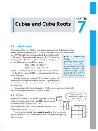 CUBES AND CUBE ROOTS 109
7.1 Introduction
This is a story about one of India’s great mathematical geniuses, S. Ramanujan. Once
anotherfamousmathematicianProf.G.H.Hardycametovisithiminataxiwhosenumber
was1729.WhiletalkingtoRamanujan,Hardydescribedthisnumber
“adullnumber”.Ramanujanquicklypointedoutthat1729wasindeed
interesting. He said it is the smallest number that can be expressed
as a sum of two cubes in two different ways:
1729 = 1728 + 1 = 123
+ 13
1729 = 1000 + 729 = 103
+ 93
1729 has since been known as the Hardy – Ramanujan Number,
even though this feature of 1729 was known more than 300 years
beforeRamanujan.
How did Ramanujan know this? Well, he loved numbers.All
throughhislife,heexperimentedwithnumbers.Heprobablyfound
numbers that were expressed as the sum of two squares and sum of
two cubes also.
There are many other interesting patterns of cubes. Let us learn about cubes, cube
roots and many other interesting facts related to them.
7.2 Cubes
Youknowthattheword‘cube’isusedingeometry.Acube is
asolidfigurewhichhasallitssidesequal.Howmanycubesof
side 1 cm will make a cube of side 2 cm?
How many cubes of side 1 cm will make a cube of side 3 cm?
Consider the numbers 1, 8, 27, ...
These are called perfect cubes or cube numbers. Can you say why
they are named so? Each of them is obtained when a number is multiplied by
itselfthreetimes.
Cubes and Cube Roots
CHAPTER
7
Hardy – Ramanujan
Number
1729 is the smallest Hardy–
Ramanujan Number. There
are an infinitely many such
numbers. Few are 4104
(2, 16; 9, 15), 13832 (18, 20;
2, 24), Check it with the
numbersgiveninthebrackets.
Figures which have
3-dimensions are known as
solid figures.
 