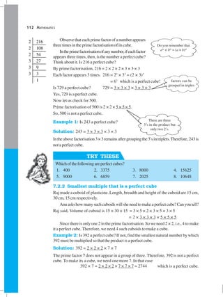 112 MATHEMATICS
TRY THESE
Observe that each prime factor of a number appears
threetimesintheprimefactorisationofitscube.
Intheprimefactorisationofanynumber,ifeachfactor
appears three times, then, is the number a perfect cube?
Think about it. Is 216 a perfect cube?
By prime factorisation, 216 = 2 × 2 × 2 × 3 × 3 × 3
Each factor appears 3 times. 216 = 23
× 33
= (2 × 3)3
= 63
which is a perfect cube!
Is 729 a perfect cube? 729 = 3 × 3 × 3 × 3 × 3 × 3
Yes, 729 is a perfect cube.
Now let us check for 500.
Prime factorisation of 500 is 2 × 2 × 5 × 5 × 5.
So, 500 is not a perfect cube.
Example 1: Is 243 a perfect cube?
Solution: 243 = 3 × 3 × 3 × 3 × 3
Intheabovefactorisation3×3remainsaftergroupingthe3’sintriplets.Therefore, 243is
not a perfect cube.
Whichofthefollowingareperfectcubes?
1. 400 2. 3375 3. 8000 4. 15625
5. 9000 6. 6859 7. 2025 8. 10648
7.2.2 Smallest multiple that is a perfect cube
Raj made a cuboid of plasticine. Length, breadth and height of the cuboid are 15 cm,
30 cm, 15 cm respectively.
Anuaskshowmanysuchcuboidswillsheneedtomakeaperfectcube?Canyoutell?
Raj said, Volume of cuboid is 15 × 30 × 15 = 3 × 5 × 2 × 3 × 5 × 3 × 5
= 2 × 3 × 3 × 3 × 5 × 5 × 5
Since there is only one 2 in the prime factorisation. So we need 2 × 2, i.e., 4 to make
it a perfect cube. Therefore, we need 4 such cuboids to make a cube.
Example 2: Is 392 a perfect cube? If not, find the smallest natural number by which
392 must be multiplied so that the product is a perfect cube.
Solution: 392 = 2 × 2 × 2 × 7 × 7
The prime factor 7 does not appear in a group of three. Therefore, 392 is not a perfect
cube. To make its a cube, we need one more 7. In that case
392 × 7 = 2 × 2 × 2 × 7 × 7 × 7 = 2744 which is a perfect cube.
factors can be
grouped in triples
There are three
5’s in the product but
only two 2’s.
Do you remember that
am
× bm
= (a × b)m
2 216
2 108
2 54
3 27
3 9
3 3
1
 