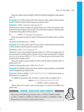 CUBES AND CUBE ROOTS 113
THINK, DISCUSS AND WRITE
Hencethesmallestnaturalnumberbywhich392shouldbemultipliedtomakeaperfect
cube is 7.
Example 3: Is 53240 a perfect cube? If not, then by which smallest natural number
should 53240 be divided so that the quotient is a perfect cube?
Solution: 53240 = 2 × 2 × 2 × 11 × 11 × 11 × 5
The prime factor 5 does not appear in a group of three. So, 53240 is not a perfect cube.
Inthefactorisation5appearsonlyonetime.Ifwedividethenumberby5,thentheprime
factorisationofthequotientwillnotcontain5.
So, 53240 ÷ 5 = 2 × 2 × 2 × 11 × 11 × 11
Hence the smallest number by which 53240 should be divided to make it a perfect
cube is 5.
The perfect cube in that case is = 10648.
Example 4: Is 1188 a perfect cube? If not, by which smallest natural number should
1188 be divided so that the quotient is a perfect cube?
Solution: 1188 = 2 × 2 × 3 × 3 × 3 × 11
The primes 2 and 11 do not appear in groups of three. So, 1188 is not a perfect cube. In
the factorisation of 1188 the prime 2 appears only two times and the prime 11 appears
once. So, if we divide 1188 by 2 × 2 × 11 = 44, then the prime factorisation of the
quotientwillnotcontain2and11.
Hence the smallest natural number by which 1188 should be divided to make it a
perfect cube is 44.
And the resulting perfect cube is 1188 ÷ 44 = 27 (=33
).
Example 5: Is 68600 a perfect cube? If not, find the smallest number by which 68600
must be multiplied to get a perfect cube.
Solution: We have, 68600 = 2 × 2 × 2 × 5 × 5 × 7 × 7 × 7. In this factorisation, we
find that there is no triplet of 5.
So, 68600 is not a perfect cube. To make it a perfect cube we multiply it by 5.
Thus, 68600 × 5 = 2 × 2 × 2 × 5 × 5 × 5 × 7 × 7 × 7
= 343000, which is a perfect cube.
Observe that 343 is a perfect cube. From Example 5 we know that 343000 is also
perfect cube.
Check which of the following are perfect cubes. (i) 2700 (ii) 16000 (iii) 64000
(iv) 900 (v) 125000 (vi) 36000 (vii) 21600 (viii) 10,000 (ix) 27000000 (x) 1000.
What pattern do you observe in these perfect cubes?
 