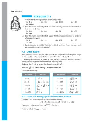 114 MATHEMATICS
EXERCISE 7.1
1. Whichofthefollowingnumbersarenotperfectcubes?
(i) 216 (ii) 128 (iii) 1000 (iv) 100
(v) 46656
2. Findthesmallestnumberbywhicheachofthefollowingnumbersmustbemultiplied
to obtain a perfect cube.
(i) 243 (ii) 256 (iii) 72 (iv) 675
(v) 100
3. Findthesmallestnumberbywhicheachofthefollowingnumbersmustbedividedto
obtain a perfect cube.
(i) 81 (ii) 128 (iii) 135 (iv) 192
(v) 704
4. Parikshit makes a cuboid of plasticine of sides 5 cm, 2 cm, 5 cm. How many such
cuboids will he need to form a cube?
7.3 Cube Roots
Ifthevolumeofacubeis125cm3
,whatwouldbethelengthofitsside?Togetthelength
of the side of the cube, we need to know a number whose cube is 125.
Finding the square root, as you know, is the inverse operation of squaring. Similarly,
findingthecuberootistheinverseoperationoffindingcube.
We know that 23
= 8; so we say that the cube root of 8 is 2.
We write 3
8 = 2. The symbol 3 denotes ‘cube-root.’
Considerthefollowing:
Statement Inference Statement Inference
13
= 1 3
1 = 1 63
= 216 3
216 = 6
23
= 8 3
8 = 3 3
2 = 2 73
= 343 3
343 = 7
33
= 27 3
27 = 3 3
3 = 3 83
= 512 3
512 = 8
43
= 64 3
64 = 4 93
= 729 3
729 = 9
53
= 125 3
125 = 5 103
= 1000 3
1000 = 10
7.3.1 Cube root through prime factorisation method
Consider 3375.We find its cube root by prime factorisation:
3375 = 3 × 3 × 3 × 5 × 5 × 5 = 33
× 53
= (3 × 5)3
Therefore, cube root of 3375 = 3
3375 = 3 × 5 = 15
Similarly,tofind 3
74088 ,wehave,
 