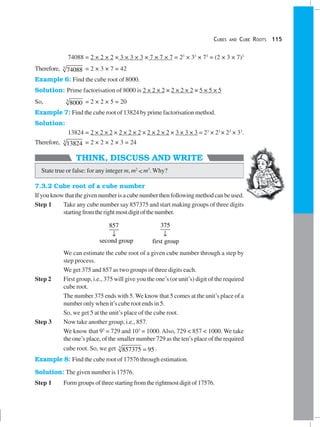 CUBES AND CUBE ROOTS 115
THINK, DISCUSS AND WRITE
74088 = 2 × 2 × 2 × 3 × 3 × 3 × 7 × 7 × 7 = 23
× 33
× 73
= (2 × 3 × 7)3
Therefore, 3
74088 = 2 × 3 × 7 = 42
Example 6: Find the cube root of 8000.
Solution: Prime factorisation of 8000 is 2 × 2 × 2 × 2 × 2 × 2 × 5 × 5 × 5
So, 3
8000 = 2 × 2 × 5 = 20
Example 7: Find the cube root of 13824 by prime factorisation method.
Solution:
13824 = 2 × 2 × 2 × 2 × 2 × 2 × 2 × 2 × 2 × 3 × 3 × 3 = 23
× 23
× 23
× 33
.
Therefore, 3
13824 = 2 × 2 × 2 × 3 = 24
State true or false: for any integer m, m2
< m3
. Why?
7.3.2 Cube root of a cube number
If you know that the given number is a cube number then following method can be used.
Step 1 Take any cube number say 857375 and start making groups of three digits
startingfromtherightmostdigitofthenumber.
857
second group
↓
375
first group
↓
We can estimate the cube root of a given cube number through a step by
step process.
We get 375 and 857 as two groups of three digits each.
Step 2 First group, i.e., 375 will give you the one’s (or unit’s) digit of the required
cube root.
The number 375 ends with 5. We know that 5 comes at the unit’s place of a
number only when it’s cube root ends in 5.
So, we get 5 at the unit’s place of the cube root.
Step 3 Now take another group, i.e., 857.
We know that 93
= 729 and 103
= 1000. Also, 729 < 857 < 1000. We take
the one’s place, of the smaller number 729 as the ten’s place of the required
cube root. So, we get 3
857375 95= .
Example 8: Find the cube root of 17576 through estimation.
Solution: The given number is 17576.
Step 1 Formgroupsofthreestartingfromtherightmostdigitof17576.
 