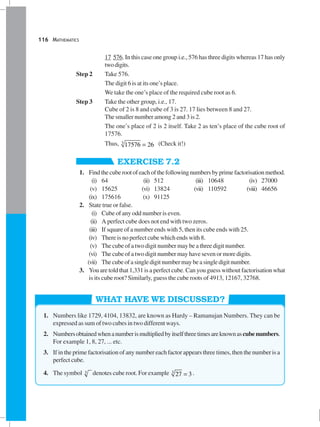 116 MATHEMATICS
17 576. In this case one group i.e., 576 has three digits whereas 17 has only
twodigits.
Step 2 Take 576.
The digit 6 is at its one’s place.
We take the one’s place of the required cube root as 6.
Step 3 Take the other group, i.e., 17.
Cube of 2 is 8 and cube of 3 is 27. 17 lies between 8 and 27.
The smaller number among 2 and 3 is 2.
The one’s place of 2 is 2 itself. Take 2 as ten’s place of the cube root of
17576.
Thus, 3
17576 26= (Check it!)
EXERCISE 7.2
1. Findthecuberootofeachofthefollowingnumbersbyprimefactorisationmethod.
(i) 64 (ii) 512 (iii) 10648 (iv) 27000
(v) 15625 (vi) 13824 (vii) 110592 (viii) 46656
(ix) 175616 (x) 91125
2. State true or false.
(i) Cube of any odd number is even.
(ii) A perfect cube does not end with two zeros.
(iii) If square of a number ends with 5, then its cube ends with 25.
(iv) There is no perfect cube which ends with 8.
(v) The cube of a two digit number may be a three digit number.
(vi) The cube of a two digit number may have seven or more digits.
(vii) Thecubeofasingledigitnumbermaybeasingledigitnumber.
3. You are told that 1,331 is a perfect cube. Can you guess without factorisation what
is its cube root? Similarly, guess the cube roots of 4913, 12167, 32768.
WHAT HAVE WE DISCUSSED?
1. Numbers like 1729, 4104, 13832, are known as Hardy – Ramanujan Numbers. They can be
expressed as sum of two cubes in two different ways.
2. Numbersobtainedwhenanumberismultipliedbyitselfthreetimesareknownascubenumbers.
For example 1, 8, 27, ... etc.
3. If in the prime factorisation of any number each factor appears three times, then the number is a
perfect cube.
4. The symbol 3 denotes cube root. For example 3
27 3= .
 