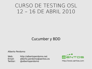 CURSO DE TESTING OSL
        12 – 16 DE ABRIL 2010




                    Cucumber y BDD


Alberto Perdomo

Web:       http://albertoperdomo.net
Email:     alberto.perdomo@aentos.es
Twitter:   @albertoperdomo             http://www.aentos.com
 