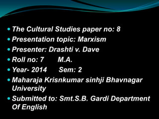  The Cultural Studies paper no: 8
 Presentation topic: Marxism
 Presenter: Drashti v. Dave
 Roll no: 7 M.A.
 Year- 2014 Sem: 2
 Maharaja Krisnkumar sinhji Bhavnagar
University
 Submitted to: Smt.S.B. Gardi Department
Of English
 